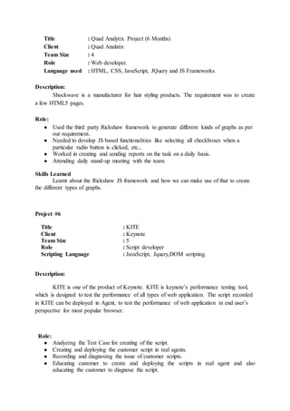 Title : Quad Analytix Project (6 Months)
Client : Quad Analatix
Team Size : 4
Role : Web developer.
Language used : HTML, CSS, JavaScript, JQuery and JS Frameworks.
Description:
Shockwave is a manufacturer for hair styling products. The requirement was to create
a few HTML5 pages.
Role:
● Used the third party Rickshaw framework to generate different kinds of graphs as per
our requirement.
● Needed to develop JS based functionalities like selecting all checkboxes when a
particular radio button is clicked, etc.,
● Worked in creating and sending reports on the task on a daily basis.
● Attending daily stand-up meeting with the team.
Skills Learned
Learnt about the Rickshaw JS framework and how we can make use of that to create
the different types of graphs.
Project #6
Title : KITE
Client : Keynote
Team Size : 5
Role : Script developer
Scripting Language : JavaScript, Jquery,DOM scripting.
Description:
KITE is one of the product of Keynote. KITE is keynote’s performance testing tool,
which is designed to test the performance of all types of web application. The script recorded
in KITE can be deployed in Agent, to test the performance of web application in end user’s
perspective for most popular browser.
Role:
● Analyzing the Test Case for creating of the script.
● Creating and deploying the customer script in real agents.
● Recording and diagnosing the issue of customer scripts.
● Educating customer to create and deploying the scripts in real agent and also
educating the customer to diagnose the script.
 