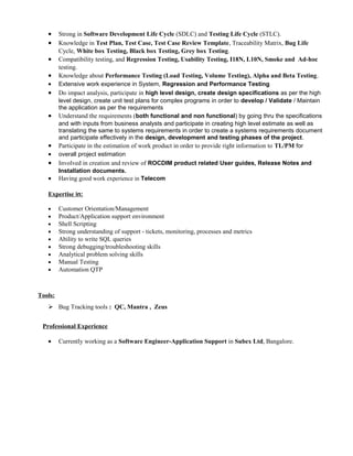 • Strong in Software Development Life Cycle (SDLC) and Testing Life Cycle (STLC).
• Knowledge in Test Plan, Test Case, Test Case Review Template, Traceability Matrix, Bug Life
Cycle, White box Testing, Black box Testing, Grey box Testing.
• Compatibility testing, and Regression Testing, Usability Testing, I18N, L10N, Smoke and Ad-hoc
testing.
• Knowledge about Performance Testing (Load Testing, Volume Testing), Alpha and Beta Testing.
• Extensive work experience in System, Regression and Performance Testing
• Do impact analysis, participate in high level design, create design specifications as per the high
level design, create unit test plans for complex programs in order to develop / Validate / Maintain
the application as per the requirements
• Understand the requirements (both functional and non functional) by going thru the specifications
and with inputs from business analysts and participate in creating high level estimate as well as
translating the same to systems requirements in order to create a systems requirements document
and participate effectively in the design, development and testing phases of the project.
• Participate in the estimation of work product in order to provide right information to TL/PM for
• overall project estimation
• Involved in creation and review of ROCDIM product related User guides, Release Notes and
Installation documents.
• Having good work experience in Telecom
Expertise in:
• Customer Orientation/Management
• Product/Application support environment
• Shell Scripting
• Strong understanding of support - tickets, monitoring, processes and metrics
• Ability to write SQL queries
• Strong debugging/troubleshooting skills
• Analytical problem solving skills
• Manual Testing
• Automation QTP
Tools:
 Bug Tracking tools : QC, Mantra , Zeus
Professional Experience
• Currently working as a Software Engineer-Application Support in Subex Ltd, Bangalore.
 
