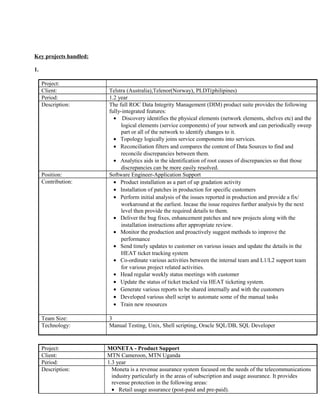 Key projects handled:
1.
Project: ROC DIM - Product Support
Client: Telstra (Australia),Telenor(Norway), PLDT(philipines)
Period: 1.2 year
Description: The full ROC Data Integrity Management (DIM) product suite provides the following
fully-integrated features:
• Discovery identifies the physical elements (network elements, shelves etc) and the
logical elements (service components) of your network and can periodically sweep
part or all of the network to identify changes to it.
• Topology logically joins service components into services.
• Reconciliation filters and compares the content of Data Sources to find and
reconcile discrepancies between them.
• Analytics aids in the identification of root causes of discrepancies so that those
discrepancies can be more easily resolved.
Position: Software Engineer-Application Support
Contribution: • Product installation as a part of up gradation activity
• Installation of patches in production for specific customers
• Perform initial analysis of the issues reported in production and provide a fix/
workaround at the earliest. Incase the issue requires further analysis by the next
level then provide the required details to them.
• Deliver the bug fixes, enhancement patches and new projects along with the
installation instructions after appropriate review.
• Monitor the production and proactively suggest methods to improve the
performance
• Send timely updates to customer on various issues and update the details in the
HEAT ticket tracking system
• Co-ordinate various activities between the internal team and L1/L2 support team
for various project related activities.
• Head regular weekly status meetings with customer
• Update the status of ticket tracked via HEAT ticketing system.
• Generate various reports to be shared internally and with the customers
• Developed various shell script to automate some of the manual tasks
• Train new resources
Team Size: 3
Technology: Manual Testing, Unix, Shell scripting, Oracle SQL/DB, SQL Developer
Project: MONETA - Product Support
Client: MTN Cameroon, MTN Uganda
Period: 1.3 year
Description: Moneta is a revenue assurance system focused on the needs of the telecommunications
industry particularly in the areas of subscription and usage assurance. It provides
revenue protection in the following areas:
• Retail usage assurance (post-paid and pre-paid).
 