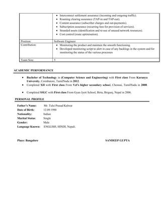 • Interconnect settlement assurance (incoming and outgoing traffic).
• Roaming clearing assurance (TAP-in and TAP-out).
• Content assurance (subscriber charges and out-payments).
• Subscription assurance (recurring fees for provision of services).
• Stranded assets (identification and re-use of unused network resources).
• Cost control (route optimisation).
Position: Software Engineer
Contribution: • Monitoring the product and maintain the smooth functioning.
• Developed monitoring script to alert in case of any backlogs in the system and for
monitoring the status of the various processes
Team Size: 5
ACADEMIC PERFORMANCE
• Bachelor of Technology in (Computer Science and Engineering) with First class From Karunya
University, Coimbatore, TamilNadu in 2012.
• Completed XII with First class From Vel’s higher secondary school, Chennai, TamilNadu in 2008.
• Completed SSLC with First class From Gyan Jyoti School, Birta, Birgunj, Nepal in 2006.
PERSONAL PROFILE
Father’s Name: Mr. Tulsi Prasad Kalwar
Date of Birth: 12.09.1990
Nationality: Indian
Marital Status: Single
Gender: Male
Language Known: ENGLISH, HINDI, Nepali.
Place: Bangalore SANDEEP GUPTA
 