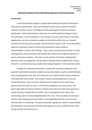 GregoryKenter
29/04/2015
IP2023
Assessing the Blame of the Credit Rating Agencies in the Financial Crisis
Introduction
In the financial world, progress is largely determined by the quality of information
obtained by a specific party. Plans are formulated around various streams of intuition,
evidence, and other sources of intelligence to take advantage of lucrative investment
opportunities and to fundamentally create low-risk scenarios with the loaning of money.
The information is a vital component in the valuing of an asset, and in finance, investment
opportunities are only as valuable as people are led to believe that they are. However,
investors will not utilize just any report claiming that their money is safe – they need official
appraisals and proven experts to review their prospective moves and give a
recommendation based on their findings. These services are the primary function of credit
rating agencies, private institutions that provide their professional insight and opinions on
various investment situations. Their work assists investors of all levels in helping them
determine what are appropriate and safe ways to allocate wealth in opportunities all over
the world. Essentially, they issue a professional stamp of approval in the investment world.
Through this institutional framework, it would then seem that it would be in the
agencies’ best interest to provide complete and accurate reports as well as untarnished data
to the investing public, who, prior to the financial crisis, took the word of these companies
as the proverbial word of God. The common investor, disadvantaged by his access to
limited information, must, in essence, blindly trust the expertise of the credit rating
agencies when they want to invest. In the financial meltdown, that sense of trust was
grossly abused by the inherent conflicts of interest that drove the credit rating agencies to
conduct business irresponsibly and unfairly. But as investigations have shown, their
shortcomings were not solely highlighted before the crisis. There are plenty of indications
that the credit rating agencies have made it increasingly difficult for the recession to be
corrected after its unravelling. This paper will provide appropriate context in understanding
the motivations for the business of credit rating agencies as well as insight into their faults
during and after the financial crisis.
 