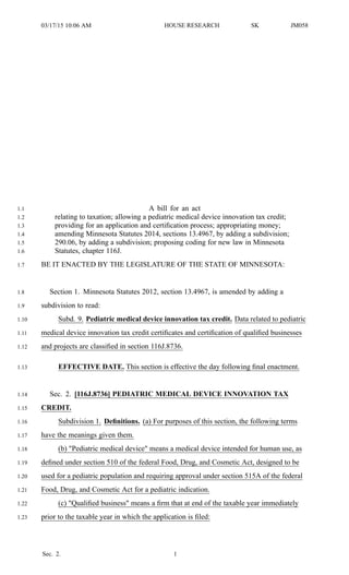 03/17/15 10:06 AM HOUSE RESEARCH SK JM058
A bill for an act1.1
relating to taxation; allowing a pediatric medical device innovation tax credit;1.2
providing for an application and certification process; appropriating money;1.3
amending Minnesota Statutes 2014, sections 13.4967, by adding a subdivision;1.4
290.06, by adding a subdivision; proposing coding for new law in Minnesota1.5
Statutes, chapter 116J.1.6
BE IT ENACTED BY THE LEGISLATURE OF THE STATE OF MINNESOTA:1.7
Section 1. Minnesota Statutes 2012, section 13.4967, is amended by adding a1.8
subdivision to read:1.9
Subd. 9. Pediatric medical device innovation tax credit. Data related to pediatric1.10
medical device innovation tax credit certificates and certification of qualified businesses1.11
and projects are classified in section 116J.8736.1.12
EFFECTIVE DATE. This section is effective the day following final enactment.1.13
Sec. 2. [116J.8736] PEDIATRIC MEDICAL DEVICE INNOVATION TAX1.14
CREDIT.1.15
Subdivision 1. Definitions. (a) For purposes of this section, the following terms1.16
have the meanings given them.1.17
(b) "Pediatric medical device" means a medical device intended for human use, as1.18
defined under section 510 of the federal Food, Drug, and Cosmetic Act, designed to be1.19
used for a pediatric population and requiring approval under section 515A of the federal1.20
Food, Drug, and Cosmetic Act for a pediatric indication.1.21
(c) "Qualified business" means a firm that at end of the taxable year immediately1.22
prior to the taxable year in which the application is filed:1.23
Sec. 2. 1
 