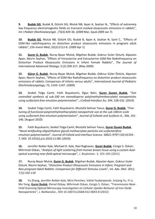 9. Budak GG, Budak B, Oztürk GG, Muluk NB, Apan A, Seyhan N., “Effects of extremely
low frequency electromagnetic fields on transient evoked otoacoustic emissions in rabbits”,
Int J Pediatr Otorhinolaryngol. ;73(3):429-36. (2009 Mar, Epub 2009 Jan 7)
10. Budak GG, Muluk NB, Oztürk GG, Budak B, Apan A, Seyhan N, Sanli C., “Effects of
GSM-like radiofrequency on distortion product otoacoustic emissions in pregnant adult
rabbits”, Clin Invest Med.;32(2):E112-6. (2009 Apr 1)
11. Gurer G. Budak, Nuray Bayar Muluk, Bilgehan Budak, Goknur Guler Ozturk, Alpaslan
Apan, Nesrin Seyhan, “Effects of Intrauterine and Extrauterine GSM-like Radiofrequency on
Distortion Product Otoacoustic Emissions in Infant Female Rabbits”, The Journal of
International Advanced Otology; 5:(2) 209-217. (May 2009)
12. Gürer G. Budak, Nuray Bayar Muluk, Bilgehan Budak, Göknur Güler Öztürk, Alpaslan
Apan, Nesrin Seyhan, “Effects of GSM-like Radiofrequency on distortion product otoacoustic
emissions of rabbits: Comparison of infants versus adults”, International Journal of Pediatric
Otorhinolaryngology; 73, 1143–1147. (2009)
13. Sevket Tolga Camli, Fatih Buyukserin, Oguz Balci, Gurer Guven Budak, “Size
controlled synthesis of sub-100 nm monodisperse poly(methylmethacrylate) nanoparticles
using surfactant-free emulsion polymerization”, J.Colloid Interface Sci, 344, 528-532. (2010)
14. Sevket Tolga Camli, Fatih Buyukserin, Mustafa Selman Yavuz, Gurer G. Budak, “Fine-
tuning of functional poly(methylmethacrylate) nanoparticle size at the sub-100nm scale
using surfactant-free emulsion polymerization”, Journal of Colloids and Surfaces A:, 366, 141-
146. (August 2010)
15. Fatih Buyukserin, Sevket Tolga Camli, Mustafa Selman Yavuz, Gurer Guven Budak,
“Novel antifouling oligo(ethylene glycol) methacrylate particles via surfactantfree
emulsion polymerization”, Journal of Colloid and Interface Science. S0021-9797 (10) 01359 -
7, DOI: 10.1016/j.jcis.2010.11.081 (2010)
16. Jennifer Reiber Kyle, Michael D. Kyle, Ravi Raghavan, Gurer Budak, Cengiz S. Ozkan;
Mihrimah Ozkan, “Analysis of light scattering from human breast tissue using a custom dual-
optical scanning near-field optical microscope”, J. Biophoton. 3, 193–205 (2011)
17. Nuray Bayar Muluk, Gurer G. Budak, Bilgehan Budak, Alpaslan Apan, Goknur Guler
Ozturk, Nesrin Seyhan, “Distortion Product Otoacoustic Emissions in Infant, Pregnant and
Non-pregnant Adult Rabbits: Comparison for Different Stimulus Levels”, Int. Adv. Otol. 2011;
7:(1) 102-110
18. Yu Zhang, Jennifer Reiber Kyle, Miro Penchev, Vahid Yazdanpanah, Jinjiang Yu, Yi Li,
Mo Yang, Gurer Budak, Ekmel Ozbay, Mihrimah Ozkan, Cengiz S. Ozkan, “Transmission Near-
Field Scanning Optical Microscopy Investigation on Cellular Uptake Behavior of Iron Oxide
Nanoparticles”, J. BioNanoSci., DOI 10.1007/s12668-012-0043-8 (2012)
10
 