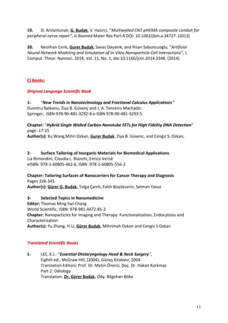 19. D. Arslantunali, G. Budak, V. Hasirci, “Multiwalled CNT-pHEMA composite conduit for
peripheral nerve repair”, JJ Biomed Mater Res Part A DOI: 10.1002/jbm.a.34727. (2013)
20. Neslihan Cenk, Gurer Budak, Savas Dayanik, and Ihsan Sabuncuoglu, “Artificial
Neural Network Modeling and Simulation of In-Vitro Nanoparticle-Cell Interactions”, J.
Comput. Theor. Nanosci. 2014, Vol. 11, No. 1, doi:10.1166/jctn.2014.3348. (2014)
C) Books:
Original Language Scientific Book
1- “New Trends in Nanotechnology and Fractional Calculus Applications”
Dumitru Baleanu, Ziya B. Güvenç and J. A. Tenreiro Machado:
Springer, ISBN 978-90-481-3292-8 e-ISBN 978-90-481-3293-5
Chapter: “Hybrid Single Walled Carbon Nanotube FETs for High Fidelity DNA Detection”
page: 17-25
Author(s): Xu Wang,Mihri Ozkan, Gurer Budak, Ziya B. Güvenc, and Cengiz S. Ozkan,
2- Surface Tailoring of Inorganic Materials for Biomedical Applications
Lia Rimondini, Claudia L. Bianchi, Enrica Vernè
eISBN: 978-1-60805-462-6, ISBN :978-1-60805-556-2
Chapter: Tailoring Surfaces of Nanocarriers for Cancer Therapy and Diagnosis
Pages 328-345
Author(s): Gürer G. Budak, Tolga Çamli, Fatih Büyükserin, Selman Yavuz
3- Selected Topics in Nanomedicine
Editor: Thomas Ming Swi Chang
World Scientific, ISBN: 978-981-4472-85-2
Chapter: Nanoparticles for Imaging and Therapy: Functionalization, Endocytosis and
Characterization
Author(s): Yu Zhang, Yi Li, Gürer Budak, Mihrimah Ozkan and Cengiz S Ozkan
Translated Scientific Books
1- LEE, K.J.: “Essential Otolaryngology Head & Neck Surgery”,
Eighth ed., McGraw Hill, (2004), Güneş Kitabevi, 2004
Translation Editors: Prof. Dr. Metin Önerci, Doç. Dr. Hakan Korkmaz
Part 2: Odiology
Translation: Dr. Gürer Budak, Ody. Bilgehan Böke
11
 