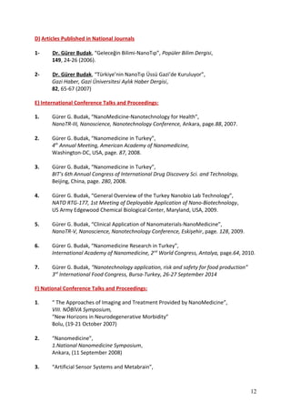 D) Articles Published in National Journals
1- Dr. Gürer Budak, “Geleceğin Bilimi-NanoTıp”, Popüler Bilim Dergisi,
149, 24-26 (2006).
2- Dr. Gürer Budak, “Türkiye’nin NanoTıp Üssü Gazi’de Kuruluyor”,
Gazi Haber, Gazi Üniversitesi Aylık Haber Dergisi,
82, 65-67 (2007)
E) International Conference Talks and Proceedings:
1. Gürer G. Budak, “NanoMedicine-Nanotechnology for Health”,
NanoTR-III, Nanoscience, Nanotechnology Conference, Ankara, page.88, 2007.
2. Gürer G. Budak, “Nanomedicine in Turkey”,
4th
Annual Meeting, American Academy of Nanomedicine,
Washington-DC, USA, page. 87, 2008.
3. Gürer G. Budak, “Nanomedicine in Turkey”,
BIT’s 6th Annual Congress of International Drug Discovery Sci. and Technology,
Beijing, China, page. 280, 2008.
4. Gürer G. Budak, “General Overview of the Turkey Nanobio Lab Technology”,
NATO RTG-177, 1st Meeting of Deployable Application of Nano-Biotechnology,
US Army Edgewood Chemical Biological Center, Maryland, USA, 2009.
5. Gürer G. Budak, “Clinical Application of Nanomaterials-NanoMedicine”,
NanoTR-V, Nanoscience, Nanotechnology Conference, Eskişehir, page. 128, 2009.
6. Gürer G. Budak, “Nanomedicine Research in Turkey”,
International Academy of Nanomedicine, 2nd
World Congress, Antalya, page.64, 2010.
7. Gürer G. Budak, “Nanotechnology application, risk and safety for food production”
3rd
International Food Congress, Bursa-Turkey, 26-27 September 2014
F) National Conference Talks and Proceedings:
1. “ The Approaches of Imaging and Treatment Provided by NanoMedicine”,
VIII. NÖBİVA Symposium,
“New Horizons in Neurodegenerative Morbidity”
Bolu, (19-21 October 2007)
2. “Nanomedicine”,
1.National Nanomedicine Symposium,
Ankara, (11 September 2008)
3. “Artificial Sensor Systems and Metabrain”,
12
 