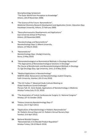 Neurophysiology Symposium
“The Outer World from Perception to Knowledge”
Ankara, (28-29 November 2008)
4. “The Science of the Future: Nanomedicine”,
Medicinal Chemistry Research Development and Application Center, Education Days
Hacettepe University, Ankara, (5 February 2009)
5. “Nano-pharmaceutics Developments and Applications”
Gazi University School of Pharmacy
Ankara, (20 November2009)
6. “Nanotechnology and Nanomedicine”
Nanotechnology Days-3, Bilkent University,
Ankara, (27 March 2010)
7. “Nanomedicine”
Nanotechnology Days, Uludağ University,
Bursa, (3 May 2010)
8. “Bionanotechnological ve Biomimetical Methods in Oncologic Researches”
“The Approaches of Bionanotechnological Solutions in Oncology”
The Course of Bioinformatic and Bionanotechnological Methods in Oncology
15. Ege Oncology Days, Ege University, İzmir, (5-6 May 2010)
9. “Medical Applications in Nanotechnology”
NABİTEK 2010, Nanoscience and Nanotechnology student Congress,
Fatih University, İstanbul, (20-23 July 2010)
10. “The US-Turkey 1st
Advanced Study Institute Meeting on
Global Healthcare Grand Challenges”
Plenary Talk: Dr. Gürer Budak; Applications of Nanotechnology in Medicine
Antalya-Turkey (July 15-23, 2010)
11. “The Association of Turkish Cardiovascular Surgery 11. National Congress”
Antalya, (27-31 October 2010)
12. “Ankara University Nanotechnology Days-3”
Ankara, (16-17 April 2011)
13. “Applications of Nanotechnology in Pediatric-Nanomedicine”
34. Pediatric Annual Days and 13. Pediatric Annual Nursery Days
İstanbul, (3-6 April 2012)
14. National Biocidal Congress
“Nanomaterials in EU Biocidal Product Regulation”
Antalya-Turkey, (18-22 March 2014)
13
 