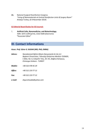 15. National Surgical Disenfection Congress
“Using of Nanomaterials at Central Disinfection Units & Surgery Room”
Antalya-Turkey, (6-9 November 2014)
G) Editorial Board Duties for SCI Journal:
1. Artificial Cells, Nanomedicine, and Biotechnology;
ISSN: 1073-1199 (print), 1532-4184 (electronic)
“Associate Editor”
III- Contact Informations
Assoc. Prof. Gürer G. BUDAK (MD, PhD, EMBA)
Adress: Nanobiomed Eğitim Bilişim Danışmanlık Ar-Ge Ş.ti
Başkent Üniversitesi, Teknoloji Geliştirme Merkezi-TEKMER,
C Blok, No: 6, Eskişehir Yolu, 20. Km, Bağlıca Kampusu,
Etimesgut-Ankara - TURKEY
Mobile: +90 532 478 45 29
Office: +90 312 219 77 12
Fax: +90 312 219 77 12
e-mail: drgurerbudak@yahoo.com
14
 