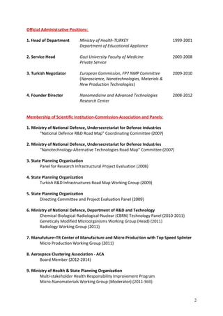 Official Administrative Positions:
1. Head of Department Ministry of Health-TURKEY 1999-2001
Department of Educational Appliance
2. Service Head Gazi University Faculty of Medicine 2003-2008
Private Service
3. Turkish Negotiator European Commission, FP7 NMP Committee 2009-2010
(Nanoscience, Nanotechnologies, Materials &
New Production Technologies)
4. Founder Director Nanomedicine and Advanced Technologies 2008-2012
Research Center
Membership of Scientific Institution-Commission-Association and Panels:
1. Ministry of National Defence, Undersecretariat for Defence Industries
“National Defence R&D Road Map” Coordinating Committee (2007)
2. Ministry of National Defence, Undersecretariat for Defence Industries
“Nanotechnology-Alternative Technologies Road Map” Committee (2007)
3. State Planning Organization
Panel for Research Infrastructural Project Evaluation (2008)
4. State Planning Organization
Turkish R&D Infrastructures Road Map Working Group (2009)
5. State Planning Organization
Directing Committee and Project Evaluation Panel (2009)
6. Ministry of National Defence, Department of R&D and Technology
Chemical-Biological-Radiological-Nuclear (CBRN) Technology Panel (2010-2011)
Geneticaly Modified Microorganisms Working Group (Head) (2011)
Radiology Working Group (2011)
7. Manufuture–TR Center of Manufacture and Micro Production with Top Speed Splinter
Micro Production Working Group (2011)
8. Aerospace Clustering Association - ACA
Board Member (2012-2014)
9. Ministry of Health & State Planning Organization
Multi-stakeholder Health Responsibility Improvement Program
Micro-Nanomaterials Working Group (Moderator) (2011-Still)
2
 