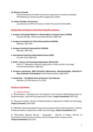 10. Ministry of Health
General Directorate of Health Investments, Department of Investment Models
PPP Modelling for Health and Off-set Applications (2014)
11. Ankara Chamber of Commerce
Local Content and Off-set Practices in Public Procurement Panel (2014)
Memberships and Duties in International Scientific Instituions:
1. European Technology Platform on Nanomedicine, European Union (ETPNM)
(Founder Member, Plenary Committee Member, 2006-Still)
2. European Foundation for Clinical Nanomedicine (CLINAM)
(Member, 2007-Still)
3. European Society for Nanomedicine (ESNAM)
(Member, 2007-Still)
4. International Society for Nanomedical Science (ISNS)
(Founder Head, 2008-still)
5. NATO – Science and Technology Organization (NATO-STO)
HFM-177 "Deployable Laboratory Applications of Nano and Bio-Technology"
(Turkish Representative, 2008-still)
6. European Commission, NMP Committee (Nanoscience, Nanotechnologies, Materials &
New Production Technologies) (Turkish Representative, 2009-2010)
7. Faculty Row – The Official Home of America’s Top Professors
(Members of Top Professors List, 2015)
Projects as Coordinator:
A) National Projects
1. “Nanomedicine - Developing the new Diagnostic and Treatment Methodology Based on
Nanotechnology”, State Planning Organization Project, (Project Coordinator) 2007-2011.
2. ““Biosensors Project”, Ministry of National Defence, Department of R&D and Technology,
(Project Counselor), 2007-2008
3. “UBİTERUS- National Biological Prosecution Scanning and Early Warning System”, Ministry
of National Defence, Department of R&D and Technology, (Project Coordinator) 2010
4. “Micro-Nano Material Security – Nanosafety” , Ministry of Health, Ministry of
Improvement, Head of Science Industry and Technology, OECD, European Union,
(Project Coordinator) 2010-2011
3
 