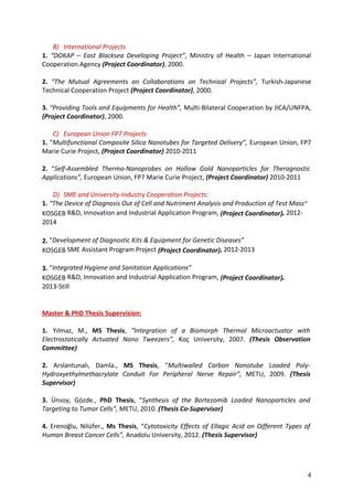 B) International Projects
1. “DOKAP – East Blacksea Developing Project”, Ministry of Health – Japan International
Cooperation Agency (Project Coordinator), 2000.
2. “The Mutual Agreements on Collaborations on Technical Projects”, Turkish-Japanese
Technical Cooperation Project (Project Coordinator), 2000.
3. “Providing Tools and Equipments for Health”, Multi-Bilateral Cooperation by JICA/UNFPA,
(Project Coordinator), 2000.
C) European Union FP7 Projects
1. “Multifunctional Composite Silica Nanotubes for Targeted Delivery”, European Union, FP7
Marie Curie Project, (Project Coordinator) 2010-2011
2. “Self-Assembled Thermo-Nanoprobes on Hollow Gold Nanoparticles for Theragnostic
Applications”, European Union, FP7 Marie Curie Project, (Project Coordinator) 2010-2011
D) SME and University-Industry Cooperation Projects:
1. “The Device of Diagnosis Out of Cell and Nutriment Analysis and Production of Test Mass”
KOSGEB R&D, Innovation and Industrial Application Program, (Project Coordinator), 2012-
2014
2. “Development of Diagnostic Kits & Equipment for Genetic Diseases”
KOSGEB SME Assistant Program Project (Project Coordinator), 2012-2013
3. “Integrated Hygiene and Sanitation Applications”
KOSGEB R&D, Innovation and Industrial Application Program, (Project Coordinator),
2013-Still
Master & PhD Thesis Supervision:
1. Yılmaz, M., MS Thesis, “Integration of a Biomorph Thermal Microactuator with
Electrostatically Actuated Nano Tweezers”, Koç University, 2007. (Thesis Observation
Committee)
2. Arslantunalı, Damla., MS Thesis, “Multiwalled Carbon Nanotube Loaded Poly-
Hydroxyethylmethacrylate Conduit For Peripheral Nerve Repair”, METU, 2009. (Thesis
Supervisor)
3. Ünsoy, Gözde., PhD Thesis, “Synthesis of the Bortezomib Loaded Nanoparticles and
Targeting to Tumor Cells”, METU, 2010. (Thesis Co-Supervisor)
4. Erenoğlu, Nilüfer., Ms Thesis, “Cytotoxicity Effects of Ellagic Acid on Different Types of
Human Breast Cancer Cells”, Anadolu University, 2012. (Thesis Supervisor)
4
 