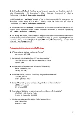 5. Neslihan Cenk, Ms Thesis “Artificial Neural Networks Modeling and Simulation of the In-
Vitro Nanoparticles - Cell Interactions”, Bilkent University Department of Industrial
Engineering, 2012 (Thesis Observation Committee)
6. Elifnur Doğruöz , Ms Thesis “Analysis of the In-Vitro Nanoparticle-Cell Interactions via
Smoothing Splines Mixed Effects Model”, Bilkent University Department of Industrial
Engineering, 2013 (Thesis Observation Committee)
7. Muhammed Akbulut, Ms Thesis “Analysis of the In-Vitro Nanoparticle-Cell Interactions via
Support Vector Regression Model”, Bilkent University Department of Industrial Engineering,
2013 (Thesis Observation Committee)
8. Yun Wang, PhD Thesis, “Nanodimension artificial cells containing a nanobiotechnological
complex of polyhemoglobin-tyrosinase for enzyme therapy of tyrosine-depending tumours”,
Supervisor: Chang Thomas Ming Swi, Division of Medicine, McGill University – Canada, 2014
(External Adviser and Examiner)
Participation to International Scientific Meetings:
1. "7th
International Cochlear Implant Conference"
Manchester, UK, 2002
2. “European Technology Platform (ETP) on Nanomedicine”
“Meeting of the ETP and the Mirror Group”, Brussels
16 May 2006
3. “European Technology Platform: Nanomedicine Meeting”
Abano Terme (Pd),Italy
January, 23rd
2007
4. “General Assembly European Technology Platform Nanomedicine”
Chalkidiki, Greece
12.13September 2007
5. “General Assembly of European Technology Platform on Nanomedicine”
UCB Center, Brussels
16th
January 2008
6. “International Workshop on Nanobiotechnology & Genome Technologies”
NANOMAT 2007, Antalya, Turkey
October 31- November 03, 2007
7. “The First European Conference for Clinical Nanomedicine”
Basel, Switzerland
May 19-21, 2008
5
 