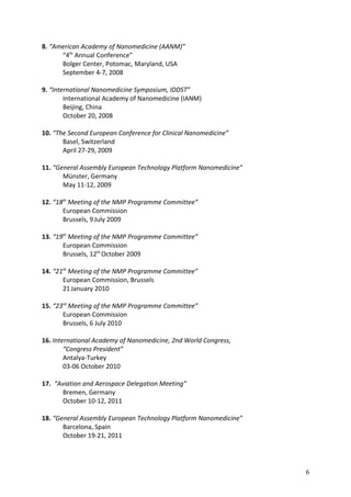 8. “American Academy of Nanomedicine (AANM)”
“4th
Annual Conference”
Bolger Center, Potomac, Maryland, USA
September 4-7, 2008
9. “International Nanomedicine Symposium, IDDST”
International Academy of Nanomedicine (IANM)
Beijing, China
October 20, 2008
10. “The Second European Conference for Clinical Nanomedicine”
Basel, Switzerland
April 27-29, 2009
11. “General Assembly European Technology Platform Nanomedicine”
Münster, Germany
May 11-12, 2009
12. “18th
Meeting of the NMP Programme Committee”
European Commission
Brussels, 9July 2009
13. “19th
Meeting of the NMP Programme Committee”
European Commission
Brussels, 12th
October 2009
14. “21th
Meeting of the NMP Programme Committee”
European Commission, Brussels
21January 2010
15. “23rd
Meeting of the NMP Programme Committee”
European Commission
Brussels, 6 July 2010
16. International Academy of Nanomedicine, 2nd World Congress,
“Congress President”
Antalya-Turkey
03-06 October 2010
17. “Aviation and Aerospace Delegation Meeting”
Bremen, Germany
October 10-12, 2011
18. “General Assembly European Technology Platform Nanomedicine”
Barcelona, Spain
October 19-21, 2011
6
 