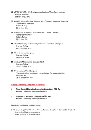 19. NATO RTG/HFM – 177 Deployable Application of Nanobiotechnology
Munich, Germany
October 29-30, 2011
20. NanoTR8 Nanotechnology & Nanoscience Congress, Hacettepe University
“Congress Co-President”
Ankara-Turkey
25-29 June 2012
21. International Academy of Nanomedicine, 3rd
World Congress,
“Congress President”
Ankara-Turkey
26-28 June 2012
22. International Hospital Build & Infrastructure Exhibition & Congress,
İstanbul-Turkey
24-26 October 2013
23. PPP in Healthcare Congress
İstanbul-Turkey
24 October 2013
24. Healthcare Management Congress 2013
İstanbul-Turkey
25-26 October 2013
25. 3rd
International Food Congress,
“Nanotechnology application, risk and safety for food production”
Bursa-Turkey
26-27 September 2014
Start-Up Technology Companies as Founder:
1. Nano-Biomed Education Informatics Consultancy R&D Co.
KOSGEB Technology Development Center
2. Nano-Tarsis Advanced Technologies R&D Ltd.
KOSGEB Technology Development Center
Patent and Intellectual Property Rights:
1. “Decomposing of Nonhibridized Primers from the Samples of Elevated Nucleic Acid”
International Patent Applications
Date: 16.06.2009, Number: 04677
7
 