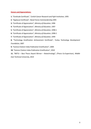 Honors and Appreciations:
1. “Gratitude Certificate”, Turkish Cancer Research and Fight Institution, 1995
2. “Applause Certificate”, Naval Forces Commandership,1995
3. “Certificate of Appreciation”, Ministry of Education, 1996
4. “Certificate of Appreciation”, Ministry of Education, 1997
5. “Certificate of Appreciation”, Ministry of Education, 1998-1
6. “Certificate of Appreciation”, Ministry of Education, 1998-2
7. “Certificate of Appreciation”, Ministry of Education, 1999
8. “Technology Gratification Achievement Certificate”, Turkey Technology Development
Foundation, 2007
9. “Science Citation Index-Publication Gratification“, 2009
10. “Science Citation Index-Publication Gratification“, 2010
11. “METU – Best Thesis Award Winner – Biotechnology”, (Thesis Co-Supervisor), Middle
East Technical University, 2014
8
 