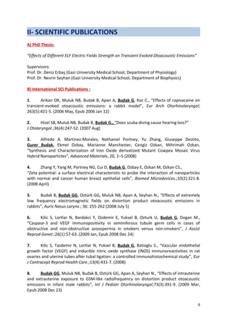 II- SCIENTIFIC PUBLICATIONS
A) PhD Thesis:
“Effects of Different ELF Electric Fields Strength on Transient Evoked Otoacoustic Emissions”
Supervisors:
Prof. Dr. Deniz Erbaş (Gazi University Medical School, Department of Physiology)
Prof. Dr. Nesrin Seyhan (Gazi University Medical School, Department of Biophysics)
B) International SCI Publications :
1. Arikan OK, Muluk NB, Budak B, Apan A, Budak G, Koc C., “Effects of ropivacaine on
transient-evoked otoacoustic emissions: a rabbit model”, Eur Arch Otorhinolaryngol;
263(5):421-5. (2006 May, Epub 2006 Jan 12)
2. Hizel SB, Muluk NB, Budak B, Budak G., “Does scuba diving cause hearing loss?”
J Otolaryngol.;36(4):247-52. (2007 Aug)
3. Alfredo A. Martinez-Morales, Nathaniel Portney, Yu Zhang, Giuseppe Destito,
Gurer Budak, Ekmel Ozbay, Marianne Manchester, Cengiz Ozkan, Mihrimah Ozkan,
“Synthesis and Characterization of Iron Oxide derivatized Mutant Cowpea Mosaic Virus
Hybrid Nanoparticles”, Advanced Materials, 20, 1–5 (2008)
4. Zhang Y, Yang M, Portney NG, Cui D, Budak G, Ozbay E, Ozkan M, Ozkan CS.,
“Zeta potential: a surface electrical characteristic to probe the interaction of nanoparticles
with normal and cancer human breast epithelial cells”, Biomed Microdevices.;10(2):321-8.
(2008 April)
5. Budak B, Budak GG, Oztürk GG, Muluk NB, Apan A, Seyhan N., “Effects of extremely
low frequency electromagnetic fields on distortion product otoacoustic emissions in
rabbits”, Auris Nasus Larynx.; 36: 255-262 (2008 July 5)
6. Kilic S, Lortlar N, Bardakci Y, Ozdemir E, Yuksel B, Ozturk U, Budak G, Dogan M.,
“Caspase-3 and VEGF immunopositivity in seminiferous tubule germ cells in cases of
obstructive and non-obstructive azoospermia in smokers versus non-smokers”, J Assist
Reprod Genet.;26(1):57-63. (2009 Jan, Epub 2008 Dec 24)
7. Kilic S, Tasdemir N, Lortlar N, Yuksel B, Budak G, Batioglu S., “Vascular endothelial
growth factor (VEGF) and inducible nitric oxide synthase (iNOS) immunoreactivities in rat
ovaries and uterine tubes after tubal ligation: a controlled immunohistochemical study”, Eur
J Contracept Reprod Health Care.;13(4):431-7. (2008)
8. Budak GG, Muluk NB, Budak B, Oztürk GG, Apan A, Seyhan N., “Effects of intrauterine
and extrauterine exposure to GSM-like radiofrequency on distortion product otoacoustic
emissions in infant male rabbits”, Int J Pediatr Otorhinolaryngol;73(3):391-9. (2009 Mar,
Epub 2008 Dec 23)
9
 