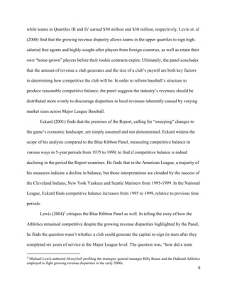 8
while teams in Quartiles III and IV earned $50 million and $30 million, respectively. Levin et. al
(2000) find that the growing revenue disparity allows teams in the upper quartiles to sign high-
salaried free agents and highly-sought-after players from foreign countries, as well as retain their
own “home-grown” players before their rookie contracts expire. Ultimately, the panel concludes
that the amount of revenue a club generates and the size of a club’s payroll are both key factors
in determining how competitive the club will be. In order to reform baseball’s structure to
produce reasonable competitive balance, the panel suggests the industry’s revenues should be
distributed more evenly to discourage disparities in local revenues inherently caused by varying
market sizes across Major League Baseball.
Eckard (2001) finds that the premises of the Report, calling for “sweeping” changes to
the game’s economic landscape, are simply assumed and not demonstrated. Eckard widens the
scope of his analysis compared to the Blue Ribbon Panel, measuring competitive balance in
various ways in 5-year periods from 1975 to 1999, to find if competitive balance is indeed
declining in the period the Report examines. He finds that in the American League, a majority of
his measures indicate a decline in balance, but those interpretations are clouded by the success of
the Cleveland Indians, New York Yankees and Seattle Mariners from 1995-1999. In the National
League, Eckard finds competitive balance increases from 1995 to 1999, relative to previous time
periods.
Lewis (2004)3
critiques the Blue Ribbon Panel as well. In telling the story of how the
Athletics remained competitive despite the growing revenue disparities highlighted by the Panel,
he finds the question wasn’t whether a club could generate the capital re-sign its stars after they
completed six years of service at the Major League level. The question was, “how did a team
3 Michael Lewis authored Moneyball profiling the strategies general manager Billy Beane and the Oakland Athletics
employed to fight growing revenue disparities in the early 2000s.
 