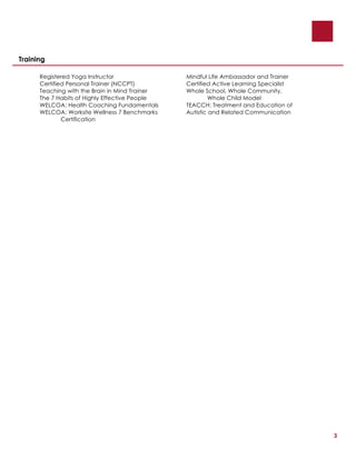 3
Training
Registered Yoga Instructor Mindful Life Ambassador and Trainer
Certified Personal Trainer (NCCPT) Certified Active Learning Specialist
Teaching with the Brain in Mind Trainer Whole School, Whole Community,
The 7 Habits of Highly Effective People Whole Child Model
WELCOA: Health Coaching Fundamentals TEACCH: Treatment and Education of
WELCOA: Worksite Wellness 7 Benchmarks Autistic and Related Communication
Certification
 
