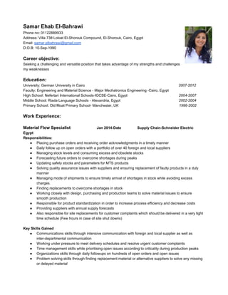 Samar Ehab El­Bahrawi 
Phone no: 01122889933 
Address: Villa 738 Loloat El­Shorouk 
Compound, El­Shorouk, 
Cairo, Egypt 
Email: samar.elbahrawi@gmail.com 
D.O.B: 10­Sep­1990 
Career objective: 
Seeking a challenging and versatile position that takes advantage of my strengths and challenges 
my weaknesses 
Education: 
University: German University in Cairo 2007­2012 
Faculty: Engineering and Material Science ­Major 
Mechatronics Engineering ­Cairo, 
Egypt 
High School: Nefertari International Schools­IGCSE­Cairo, 
Egypt 2004­2007 
Middle School: Riada Language Schools ­Alexandria, 
Egypt 2002­2004 
Primary School: Old Moat Primary School­Manchester, 
UK 1996­2002 
Work Experience: 
Material Flow Specialist Jan 2014­Date 
Supply Chain­Schneider 
Electric 
Egypt 
Responsibilities: 
● Placing purchase orders and receiving order acknowledgments in a timely manner 
● Daily follow up on open orders with a portfolio of over 40 foreign and local suppliers 
● Managing stock levels and consuming excess and obsolete stocks 
● Forecasting future orders to overcome shortages during peaks 
● Updating safety stocks and parameters for MTS products 
● Solving quality assurance issues with suppliers and ensuring replacement of faulty products in a duly 
manner 
● Managing mode of shipments to ensure timely arrival of shortages in stock while avoiding excess 
charges. 
● Finding replacements to overcome shortages in stock 
● Working closely with design, purchasing and production teams to solve material issues to ensure 
smooth production 
● Responsible for product standardization in order to increase process efficiency and decrease costs 
● Providing suppliers with annual supply forecasts 
● Also responsible for site replacements for customer complaints which should be delivered in a very tight 
time schedule (Few hours in case of site shut downs) 
Key Skills Gained 
● Communications skills through intensive communication with foreign and local supplier as well as 
inter­departmental 
communication 
● Working under pressure to meet delivery schedules and resolve urgent customer complaints 
● Time management skills while prioritising open issues according to criticality during production peaks 
● Organizations skills through daily followups on hundreds of open orders and open issues 
● Problem solving skills through finding replacement material or alternative suppliers to solve any missing 
or delayed material 
 