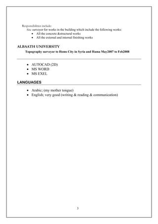 3
Responsibilities include:
Site surveyor for works in the building which include the following works:
 All the concrete &structural works
 All the external and internal finishing works
ALBAATH UNIVERSITY
Topography surveyor to Homs City in Syria and Hama May2007 to Feb2008
 AUTOCAD (2D)
 MS WORD
 MS EXEL
LANGUAGES
 Arabic; (my mother tongue)
 English; very good (writing & reading & communication)
 