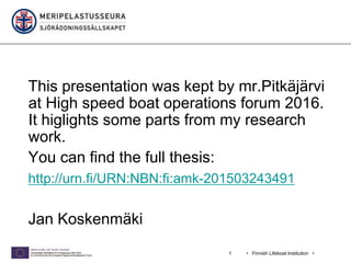 • Finnish Lifeboat Institution •1
This presentation was kept by mr.Pitkäjärvi
at High speed boat operations forum 2016.
It higlights some parts from my research
work.
You can find the full thesis:
http://urn.fi/URN:NBN:fi:amk-201503243491
Jan Koskenmäki
 