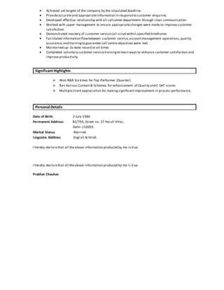  Achieved set targets of the company by the stipulated deadline.
 Provideaccurateand appropriateinformation in responseto customer enquiries.
 Developed effective relationship with all call center department through clear communication.
 Worked with upper management to ensure appropriatechanges were made to improve customer
satisfaction.
 Demonstrated mastery of customer servicecall scriptwithin specified timeframe.
 Facilitated information flowbetween customer service,accountmanagement operations,quality
assurance,and trainingto guarantee call centreobjectives were met.
 Maintained up- to-date record at all times
 Completed voluntary customer servicetrainingto learn ways to enhance customer satisfaction and
improve productivity.
SignificantHighlights
 Won R&R Six times for Top Performer (Quarter).
 Ran Various Contest & Schemes for enhancement of Quality and C-SAT scores
 Multipleclientappreciation for makingsignificantimprovement in process performance.
Personal Details
Date of Birth: 2-July-1986
Permanent Address: B2/703, Street no. 27 Harsh Vihar,
Delhi-110093
Marital Status: Married
Linguistic Abilities: English & Hindi
I hereby declarethat all theabove information produced by me is true.
I hereby declarethat all theabove information produced by me is true.
Prabhat Chauhan
 