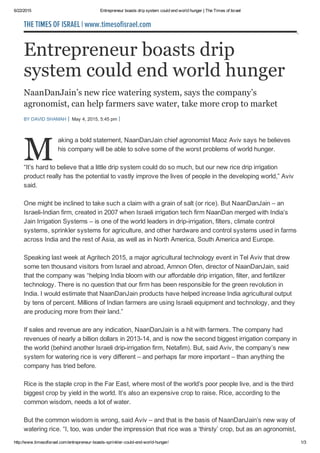 6/22/2015 Entrepreneur boasts drip system could end world hunger | The Times of Israel
http://www.timesofisrael.com/entrepreneur­boasts­sprinkler­could­end­world­hunger/ 1/3
Entrepreneur boasts drip
system could end world hunger
NaanDanJain’s new rice watering system, says the company’s
agronomist, can help farmers save water, take more crop to market
BY DAVID SHAMAH  May 4, 2015, 5:45 pm  
M
aking a bold statement, NaanDanJain chief agronomist Maoz Aviv says he believes
his company will be able to solve some of the worst problems of world hunger.
“It’s hard to believe that a little drip system could do so much, but our new rice drip irrigation
product really has the potential to vastly improve the lives of people in the developing world,” Aviv
said.
One might be inclined to take such a claim with a grain of salt (or rice). But NaanDanJain – an
Israeli­Indian firm, created in 2007 when Israeli irrigation tech firm NaanDan merged with India’s
Jain Irrigation Systems – is one of the world leaders in drip­irrigation, filters, climate control
systems, sprinkler systems for agriculture, and other hardware and control systems used in farms
across India and the rest of Asia, as well as in North America, South America and Europe.
Speaking last week at Agritech 2015, a major agricultural technology event in Tel Aviv that drew
some ten thousand visitors from Israel and abroad, Amnon Ofen, director of NaanDanJain, said
that the company was “helping India bloom with our affordable drip irrigation, filter, and fertilizer
technology. There is no question that our firm has been responsible for the green revolution in
India. I would estimate that NaanDanJain products have helped increase India agricultural output
by tens of percent. Millions of Indian farmers are using Israeli equipment and technology, and they
are producing more from their land.”
If sales and revenue are any indication, NaanDanJain is a hit with farmers. The company had
revenues of nearly a billion dollars in 2013­14, and is now the second biggest irrigation company in
the world (behind another Israeli drip­irrigation firm, Netafim). But, said Aviv, the company’s new
system for watering rice is very different – and perhaps far more important – than anything the
company has tried before.
Rice is the staple crop in the Far East, where most of the world’s poor people live, and is the third
biggest crop by yield in the world. It’s also an expensive crop to raise. Rice, according to the
common wisdom, needs a lot of water.
But the common wisdom is wrong, said Aviv – and that is the basis of NaanDanJain’s new way of
watering rice. “I, too, was under the impression that rice was a ‘thirsty’ crop, but as an agronomist,
THE TIMES OF ISRAEL | www.timesofisrael.com
 