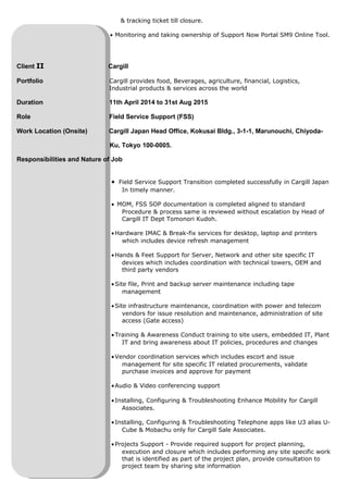 & tracking ticket till closure.
• Monitoring and taking ownership of Support Now Portal SM9 Online Tool.
Client II Cargill
Portfolio Cargill provides food, Beverages, agriculture, financial, Logistics,
Industrial products & services across the world
Duration 11th April 2014 to 31st Aug 2015
Role Field Service Support (FSS)
Work Location (Onsite) Cargill Japan Head Office, Kokusai Bldg., 3-1-1, Marunouchi, Chiyoda-
Ku, Tokyo 100-0005.
Responsibilities and Nature of Job
• Field Service Support Transition completed successfully in Cargill Japan
In timely manner.
• MOM, FSS SOP documentation is completed aligned to standard
Procedure & process same is reviewed without escalation by Head of
Cargill IT Dept Tomonori Kudoh.
•Hardware IMAC & Break-fix services for desktop, laptop and printers
which includes device refresh management
•Hands & Feet Support for Server, Network and other site specific IT
devices which includes coordination with technical towers, OEM and
third party vendors
•Site file, Print and backup server maintenance including tape
management
•Site infrastructure maintenance, coordination with power and telecom
vendors for issue resolution and maintenance, administration of site
access (Gate access)
•Training & Awareness Conduct training to site users, embedded IT, Plant
IT and bring awareness about IT policies, procedures and changes
•Vendor coordination services which includes escort and issue
management for site specific IT related procurements, validate
purchase invoices and approve for payment
•Audio & Video conferencing support
•Installing, Configuring & Troubleshooting Enhance Mobility for Cargill
Associates.
•Installing, Configuring & Troubleshooting Telephone apps like U3 alias U-
Cube & Mobachu only for Cargill Sale Associates.
•Projects Support - Provide required support for project planning,
execution and closure which includes performing any site specific work
that is identified as part of the project plan, provide consultation to
project team by sharing site information
 