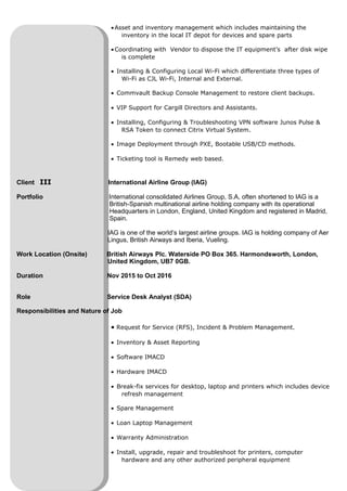•Asset and inventory management which includes maintaining the
inventory in the local IT depot for devices and spare parts
•Coordinating with Vendor to dispose the IT equipment’s after disk wipe
is complete
• Installing & Configuring Local Wi-Fi which differentiate three types of
Wi-Fi as CJL Wi-Fi, Internal and External.
• Commvault Backup Console Management to restore client backups.
• VIP Support for Cargill Directors and Assistants.
• Installing, Configuring & Troubleshooting VPN software Junos Pulse &
RSA Token to connect Citrix Virtual System.
• Image Deployment through PXE, Bootable USB/CD methods.
• Ticketing tool is Remedy web based.
Client III International Airline Group (IAG)
Portfolio International consolidated Airlines Group, S.A, often shortened to IAG is a
British-Spanish multinational airline holding company with its operational
Headquarters in London, England, United Kingdom and registered in Madrid,
Spain.
IAG is one of the world’s largest airline groups. IAG is holding company of Aer
Lingus, British Airways and Iberia, Vueling.
Work Location (Onsite) British Airways Plc. Waterside PO Box 365. Harmondsworth, London,
United Kingdom, UB7 0GB.
Duration Nov 2015 to Oct 2016
Role Service Desk Analyst (SDA)
Responsibilities and Nature of Job
• Request for Service (RFS), Incident & Problem Management.
• Inventory & Asset Reporting
• Software IMACD
• Hardware IMACD
• Break-fix services for desktop, laptop and printers which includes device
refresh management
• Spare Management
• Loan Laptop Management
• Warranty Administration
• Install, upgrade, repair and troubleshoot for printers, computer
hardware and any other authorized peripheral equipment
 