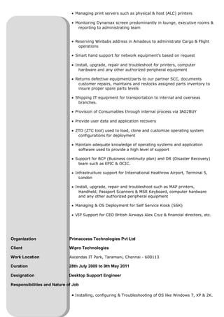 • Managing print servers such as physical & host (ALC) printers
• Monitoring Dynamax screen predominantly in lounge, executive rooms &
reporting to administrating team
• Reserving Winbabs address in Amadeus to administrate Cargo & Flight
operations
• Smart hand support for network equipment’s based on request
• Install, upgrade, repair and troubleshoot for printers, computer
hardware and any other authorized peripheral equipment
• Returns defective equipment/parts to our partner SCC, documents
customer repairs, maintains and restocks assigned parts inventory to
insure proper spare parts levels
• Shipping IT equipment for transportation to internal and overseas
branches.
• Provision of Consumables through internal process via IAG2BUY
• Provide user data and application recovery
• ZTD (ZTC tool) used to load, clone and customize operating system
configurations for deployment
• Maintain adequate knowledge of operating systems and application
software used to provide a high level of support
• Support for BCP (Business continuity plan) and DR (Disaster Recovery)
team such as EPIC & OCIC.
• Infrastructure support for International Heathrow Airport, Terminal 5,
London
• Install, upgrade, repair and troubleshoot such as MAP printers,
Handheld, Passport Scanners & MSR Keyboard, computer hardware
and any other authorized peripheral equipment
• Managing & OS Deployment for Self Service Kiosk (SSK)
• VIP Support for CEO British Airways Alex Cruz & financial directors, etc.
Organization Primaccess Technologies Pvt Ltd
Client Wipro Technologies
Work Location Ascendas IT Park, Taramani, Chennai - 600113
Duration 28th July 2009 to 9th May 2011
Designation Desktop Support Engineer
Responsibilities and Nature of Job
• Installing, configuring & Troubleshooting of OS like Windows 7, XP & 2K.
 