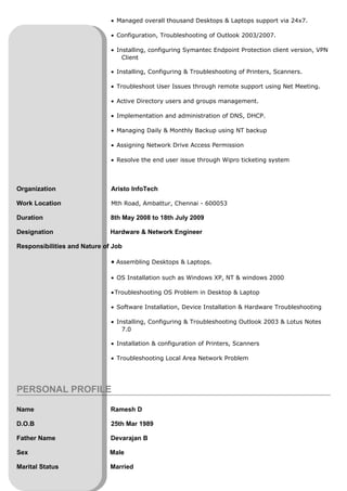 • Managed overall thousand Desktops & Laptops support via 24x7.
• Configuration, Troubleshooting of Outlook 2003/2007.
• Installing, configuring Symantec Endpoint Protection client version, VPN
Client
• Installing, Configuring & Troubleshooting of Printers, Scanners.
• Troubleshoot User Issues through remote support using Net Meeting.
• Active Directory users and groups management.
• Implementation and administration of DNS, DHCP.
• Managing Daily & Monthly Backup using NT backup
• Assigning Network Drive Access Permission
• Resolve the end user issue through Wipro ticketing system
Organization Aristo InfoTech
Work Location Mth Road, Ambattur, Chennai - 600053
Duration 8th May 2008 to 18th July 2009
Designation Hardware & Network Engineer
Responsibilities and Nature of Job
• Assembling Desktops & Laptops.
• OS Installation such as Windows XP, NT & windows 2000
•Troubleshooting OS Problem in Desktop & Laptop
• Software Installation, Device Installation & Hardware Troubleshooting
• Installing, Configuring & Troubleshooting Outlook 2003 & Lotus Notes
7.0
• Installation & configuration of Printers, Scanners
• Troubleshooting Local Area Network Problem
PERSONAL PROFILE
Name Ramesh D
D.O.B 25th Mar 1989
Father Name Devarajan B
Sex Male
Marital Status Married
 