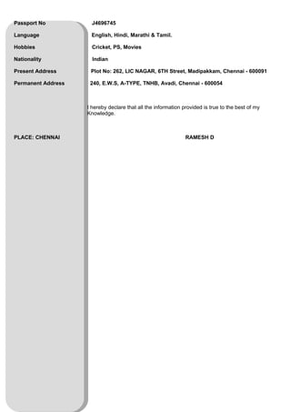 Passport No J4696745
Language English, Hindi, Marathi & Tamil.
Hobbies Cricket, PS, Movies
Nationality Indian
Present Address Plot No: 262, LIC NAGAR, 6TH Street, Madipakkam, Chennai - 600091
Permanent Address 240, E.W.S, A-TYPE, TNHB, Avadi, Chennai - 600054
I hereby declare that all the information provided is true to the best of my
Knowledge.
PLACE: CHENNAI RAMESH D
 