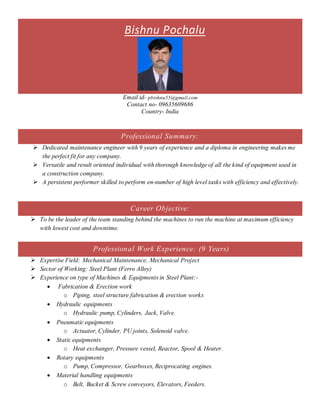 Bishnu Pochalu
Email id- pbishnu55@gmail.com
Contact no- 09635609686
Country- India
Professional Summary:
 Dedicated maintenance engineer with 9 years of experience and a diploma in engineering makes me
the perfect fit for any company.
 Versatile and result oriented individual with thorough knowledge of all the kind of equipment used in
a construction company.
 A persistent performer skilled to perform en-number of high level tasks with efficiency and effectively.
Career Objective:
 To be the leader of the team standing behind the machines to run the machine at maximum efficiency
with lowest cost and downtime.
Professional Work Experience: (9 Years)
 Expertise Field: Mechanical Maintenance, Mechanical Project
 Sector of Working: Steel Plant (Ferro Alloy)
 Experience on type of Machines & Equipments in Steel Plant:-
 Fabrication & Erection work
o Piping, steel structure fabrication & erection works
 Hydraulic equipments
o Hydraulic pump, Cylinders, Jack, Valve.
 Pneumatic equipments
o Actuator, Cylinder, PU joints, Solenoid valve.
 Static equipments
o Heat exchanger, Pressure vessel, Reactor, Spool & Heater.
 Rotary equipments
o Pump, Compressor, Gearboxes, Reciprocating engines.
 Material handling equipments
o Belt, Bucket & Screw conveyors, Elevators, Feeders.
 
