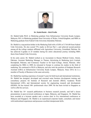 Dr. Shahid Bashir – Brief Profile
Dr. Shahid holds Ph.D. in Marketing graduate from Infrastructure University Kuala Lumpur,
Malaysia; M.S. in Marketing graduate from University of Wales, United Kingdom; and MBA in
Marketing graduate from Federal Urdu University Islamabad, Pakistan.
Dr. Shahid is a top position holder in the Marketing field with a CGPA of 3.76/4.00 from Federal
Urdu University. He also scored 73% marks in B.Com Part 1, and achieved second position
among all the college students affiliated with Agriculture University, Faisalabad, Pakistan. He
has achieved A-grades in 25 modules during his entire educational journey including MBA
thesis from Federal Urdu University.
In his early career, Dr. Shahid worked as an Accountant in Hassan Medical Centre, Attock,
Pakistan; Assistant Marketing Manager in Themes Advertising & Marketing (pvt) Limited,
Rawalpindi, Pakistan; and Commerce Teacher in Sir Syed College, Attock, Pakistan. After
completing his MBA in 2009, he relocated to Europe to continue his studies in the field of
marketing. He continued to Ph.D in Malaysia, and also took the position of Graduate Research
Assistant (GRA) at Infrastructure University Kuala Lumpur, Malaysia. Since 2014, he is a
member of Faculty of Business in the same university.
Dr. Shahid has teaching experience of around 5 years for both local and international institutions.
Dr. Shahid has designed, developed and executed some business development training and
consultancy projects for Institute of Research and Journals (IRAJ), Academic World
International (AW), and International society for engineering research and development
(ISERD). He has trained 100+ professionals since 2009. He has been invited to Singapore as
well to offer his services.
Dr. Shahid has 10+ research publications in business research journals, and half a dozen
presentations in peer-reviewed conferences at Japan, Malaysia, and Singapore. Dr. Shahid has
been awarded as a keynote speaker and a session chair in five international conferences at
Malaysia and Singapore. Dr. Shahid is an experienced corporate leader, consultant, and trainer
with multicultural experiences and possesses excellent interpersonal skills.
 