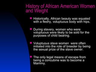 14
History of African American Women
and Weight
 Historically, African beauty was equated
with a fleshy, voluptuous body with hips.
 During slavery, women who were
voluptuous were likely to be sold for the
purposes of child bearing.
 Voluptuous slave women were often
initiated into the role of breeder by being
the sexual prize of the slave owner.
 The only legal means of escape from
being a concubine was to become a
Mammy.
 