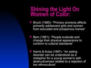 2
Shining the Light On
Women of Color:
 Bruch (1985)- “Primary anorexia affects
primarily adolescent girls and women
from educated and prosperous homes”
 Bem (1981)- “People evaluate and
change their physical appearance to
conform to cultural standards”
 Harris & Kuba (1997)- “An eating
disorder can be understood as a
metaphor for a young woman’s self-
destructiveness related to a rejection of
her ethnoculture”
 