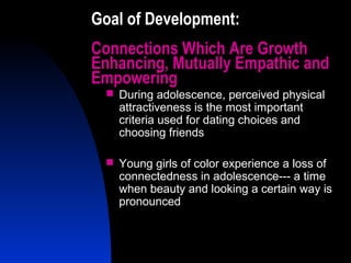 22
Goal of Development:
Connections Which Are Growth
Enhancing, Mutually Empathic and
Empowering
 During adolescence, perceived physical
attractiveness is the most important
criteria used for dating choices and
choosing friends
 Young girls of color experience a loss of
connectedness in adolescence--- a time
when beauty and looking a certain way is
pronounced
 