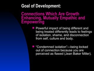 23
Goal of Development:
Connections Which Are Growth
Enhancing, Mutually Empathic and
Empowering
 Powerful impact of being different and
being treated differently leads to feelings
of isolation, shame, and disconnection
from self, culture and body.
 “Condemned isolation”---being locked
out of connection because you are
perceived as flawed (Jean Baker Miller).
 