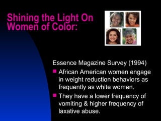 3
Shining the Light On
Women of Color:
Essence Magazine Survey (1994)
 African American women engage
in weight reduction behaviors as
frequently as white women.
 They have a lower frequency of
vomiting & higher frequency of
laxative abuse.
 