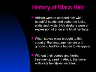 31
History of Black Hair
 African women adorned hair with
beautiful beads and elaborate locks,
plaits and twists. Hair designs were an
expression of pride and tribal heritage.
 When slaves were brought to this
country, the language, culture and
grooming traditions began to disappear.
 Without their combs and herbal
treatments, used in Africa, the more
elaborate hairstyles were lost.
 