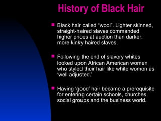 33
History of Black Hair
 Black hair called “wool”. Lighter skinned,
straight-haired slaves commanded
higher prices at auction than darker,
more kinky haired slaves.
 Following the end of slavery whites
looked upon African American women
who styled their hair like white women as
‘well adjusted.’
 Having ‘good’ hair became a prerequisite
for entering certain schools, churches,
social groups and the business world.
 