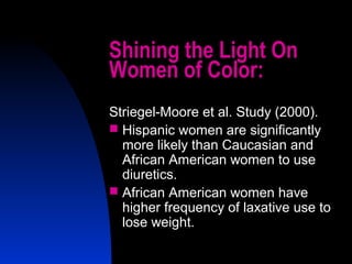 4
Shining the Light On
Women of Color:
Striegel-Moore et al. Study (2000).
 Hispanic women are significantly
more likely than Caucasian and
African American women to use
diuretics.
 African American women have
higher frequency of laxative use to
lose weight.
 