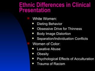 44
Ethnic Differences in Clinical
Presentation
 White Women:
 Dieting Behavior
 Obsessive Drive for Thinness
 Body Image Distortion
 Separation/Individuation Conflicts
 Women of Color:
 Laxative Abuse
 Obesity
 Psychological Effects of Acculturation
 Trauma of Racism
 