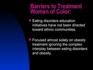 46
Barriers to Treatment
Women of Color:
 Eating disorders education
initiatives have not been directed
toward ethnic communities.
 Focused almost solely on obesity
treatment ignoring the complex
interplay between eating disorders
and obesity.
 