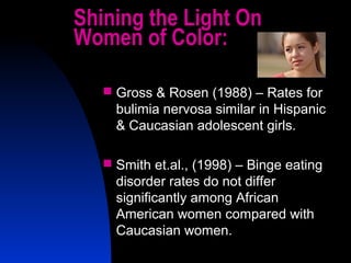 5
Shining the Light On
Women of Color:
 Gross & Rosen (1988) – Rates for
bulimia nervosa similar in Hispanic
& Caucasian adolescent girls.
 Smith et.al., (1998) – Binge eating
disorder rates do not differ
significantly among African
American women compared with
Caucasian women.
 