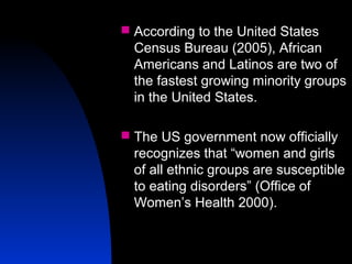 6
 According to the United States
Census Bureau (2005), African
Americans and Latinos are two of
the fastest growing minority groups
in the United States.
 The US government now officially
recognizes that “women and girls
of all ethnic groups are susceptible
to eating disorders” (Office of
Women’s Health 2000).
 