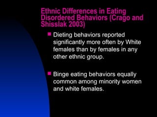 7
Ethnic Differences in Eating
Disordered Behaviors (Crago and
Shisslak 2003)
 Dieting behaviors reported
significantly more often by White
females than by females in any
other ethnic group.
 Binge eating behaviors equally
common among minority women
and white females.
 