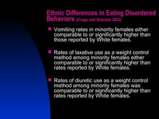 8
Ethnic Differences in Eating Disordered
Behaviors (Crago and Shisslak 2003)
 Vomiting rates in minority females either
comparable to or significantly higher than
those reported by White females.
 Rates of laxative use as a weight control
method among minority females either
comparable to or significantly higher than
rates reported by White females.
 Rates of diuretic use as a weight control
method among minority females was
comparable to or significantly higher than
rates reported by White females.
 