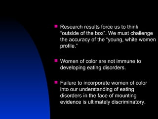 9
 Research results force us to think
“outside of the box”. We must challenge
the accuracy of the “young, white women
profile.”
 Women of color are not immune to
developing eating disorders.
 Failure to incorporate women of color
into our understanding of eating
disorders in the face of mounting
evidence is ultimately discriminatory.
 