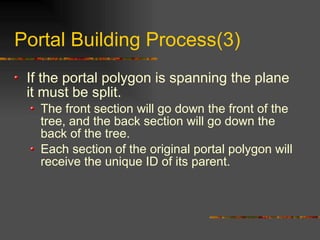 Portal Building Process(3)
If the portal polygon is spanning the plane
it must be split.
The front section will go down the front of the
tree, and the back section will go down the
back of the tree.
Each section of the original portal polygon will
receive the unique ID of its parent.
 