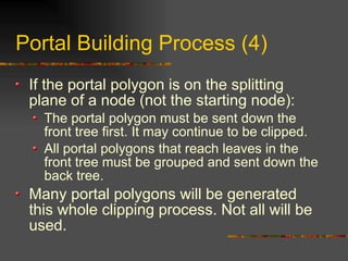 Portal Building Process (4)
If the portal polygon is on the splitting
plane of a node (not the starting node):
The portal polygon must be sent down the
front tree first. It may continue to be clipped.
All portal polygons that reach leaves in the
front tree must be grouped and sent down the
back tree.
Many portal polygons will be generated
this whole clipping process. Not all will be
used.
 